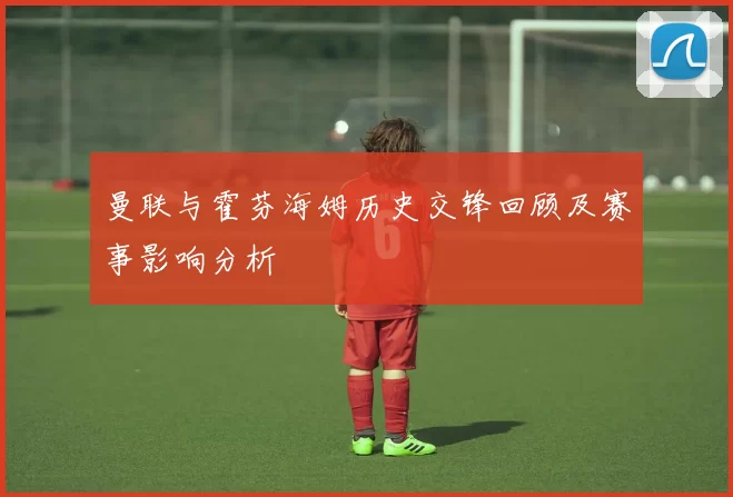 曼联与霍芬海姆历史交锋回顾及赛事影响分析