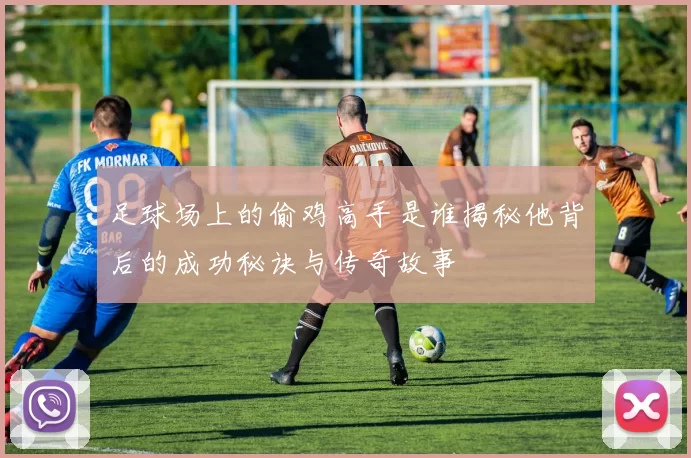 足球场上的偷鸡高手是谁揭秘他背后的成功秘诀与传奇故事