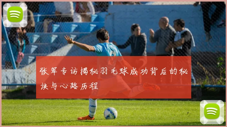 张军专访揭秘羽毛球成功背后的秘诀与心路历程