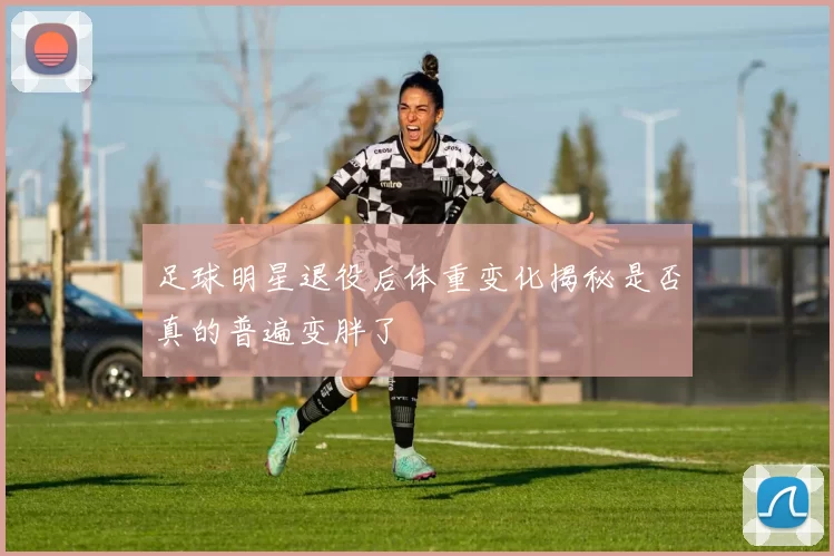 足球明星退役后体重变化揭秘是否真的普遍变胖了