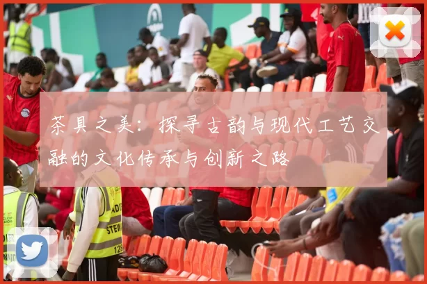 茶具之美：探寻古韵与现代工艺交融的文化传承与创新之路