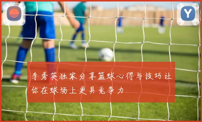 李秀英独家分享篮球心得与技巧让你在球场上更具竞争力