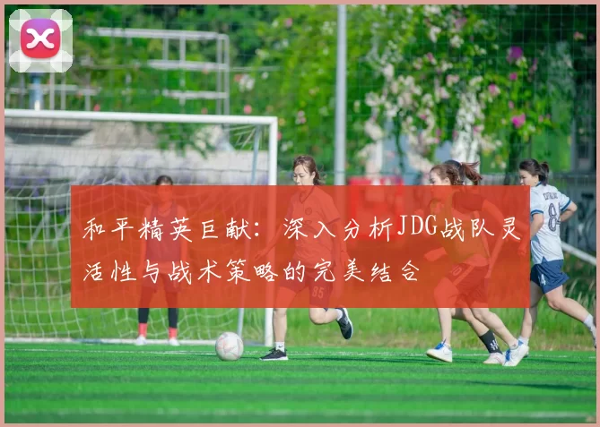和平精英巨献：深入分析JDG战队灵活性与战术策略的完美结合