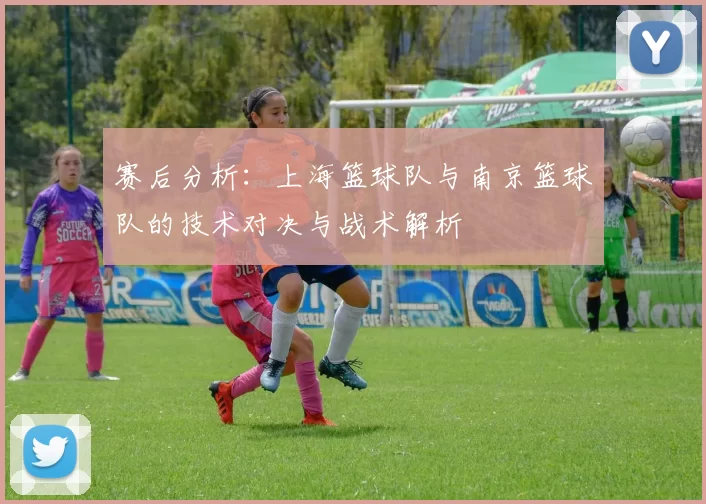 赛后分析：上海篮球队与南京篮球队的技术对决与战术解析