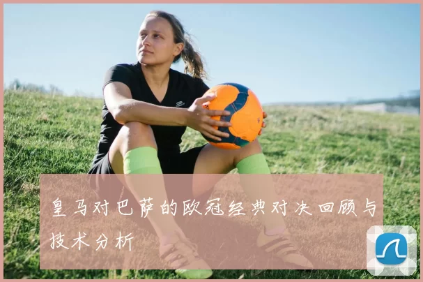 皇马对巴萨的欧冠经典对决回顾与技术分析