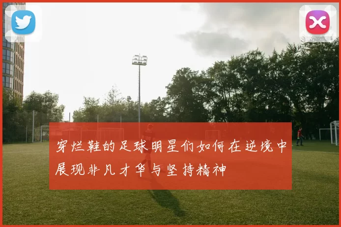 穿烂鞋的足球明星们如何在逆境中展现非凡才华与坚持精神