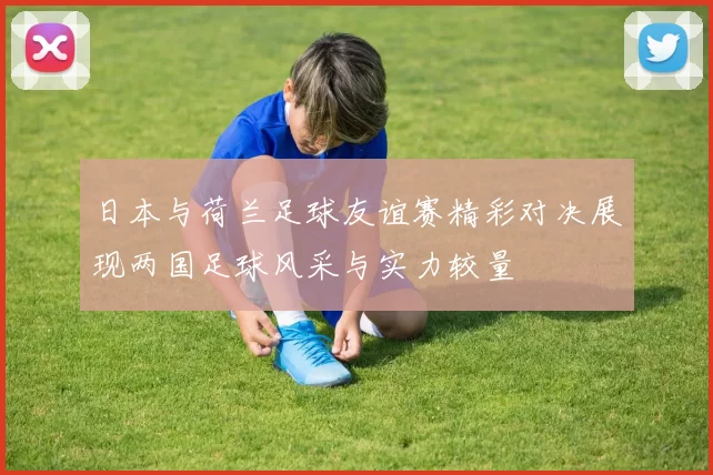 日本与荷兰足球友谊赛精彩对决展现两国足球风采与实力较量