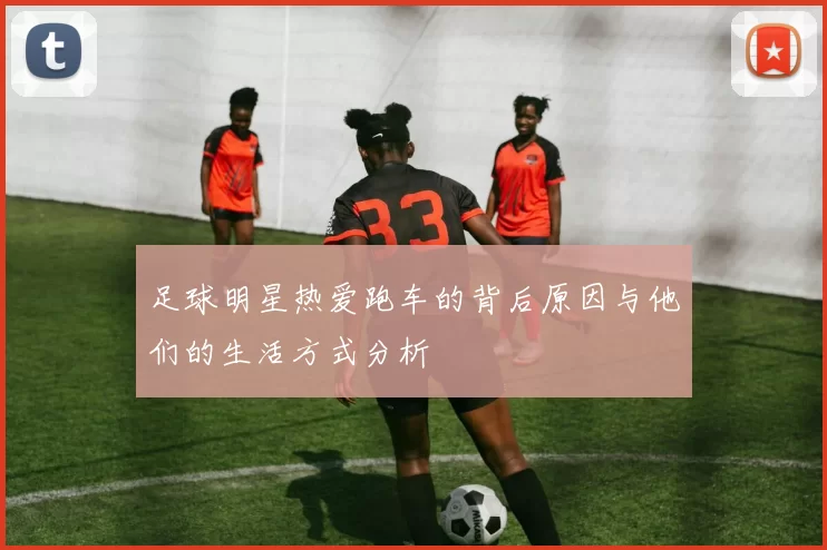 足球明星热爱跑车的背后原因与他们的生活方式分析
