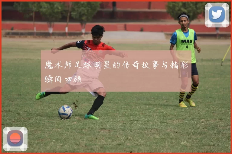 魔术师足球明星的传奇故事与精彩瞬间回顾