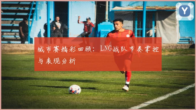 城市赛精彩回顾：LNG战队节奏掌控与表现分析