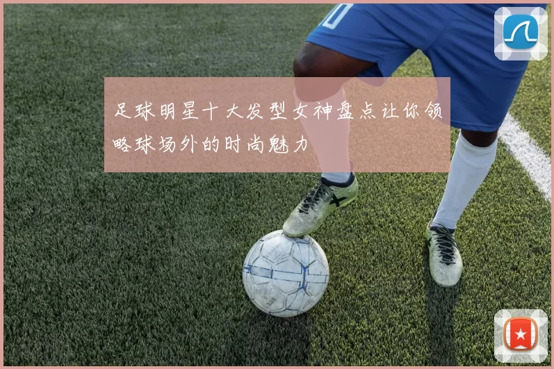 足球明星十大发型女神盘点让你领略球场外的时尚魅力