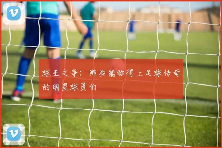 球王之争：那些能称得上足球传奇的明星球员们