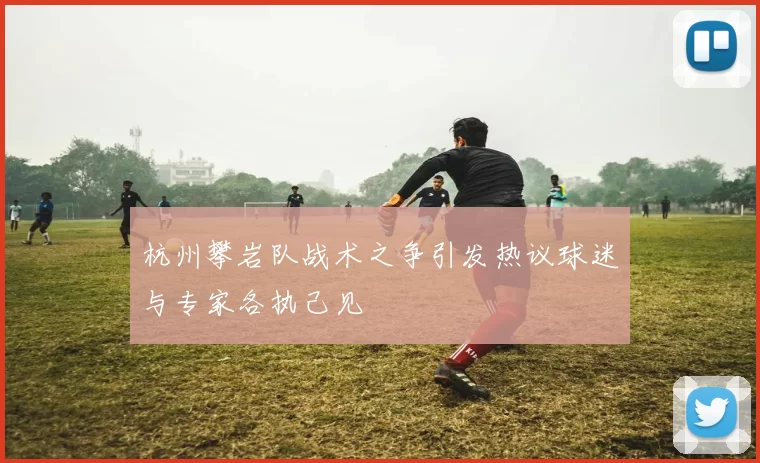 杭州攀岩队战术之争引发热议球迷与专家各执己见