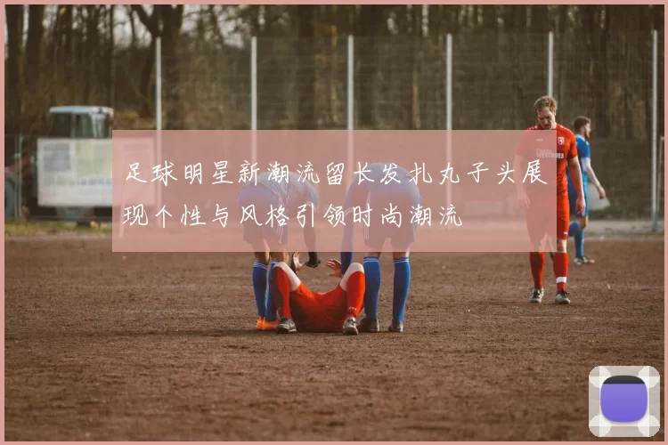 足球明星新潮流留长发扎丸子头展现个性与风格引领时尚潮流