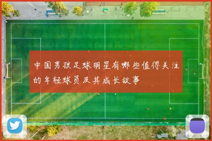 中国男孩足球明星有哪些值得关注的年轻球员及其成长故事