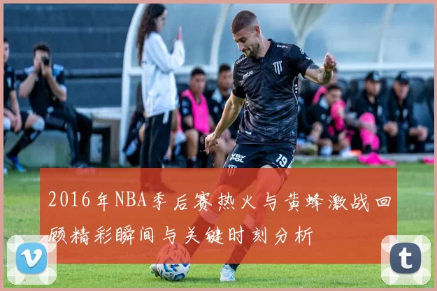 2016年NBA季后赛热火与黄蜂激战回顾精彩瞬间与关键时刻分析