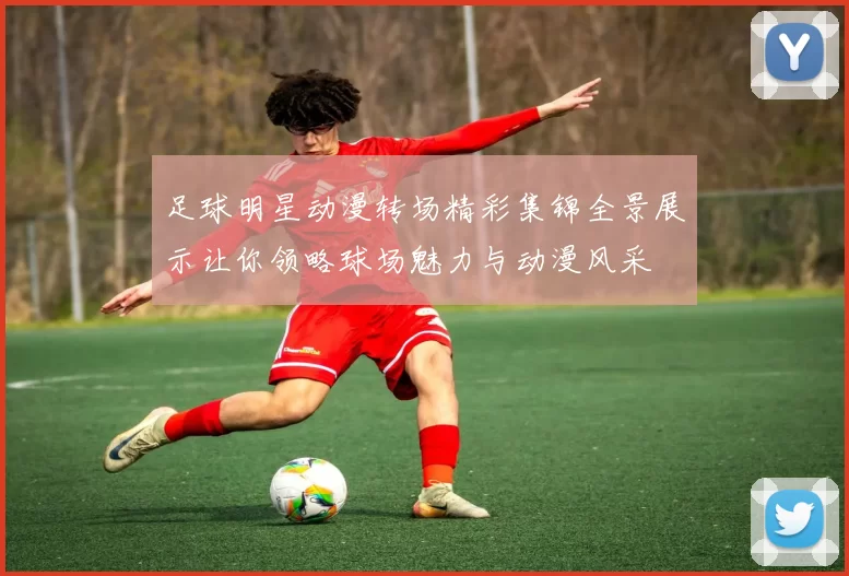 足球明星动漫转场精彩集锦全景展示让你领略球场魅力与动漫风采