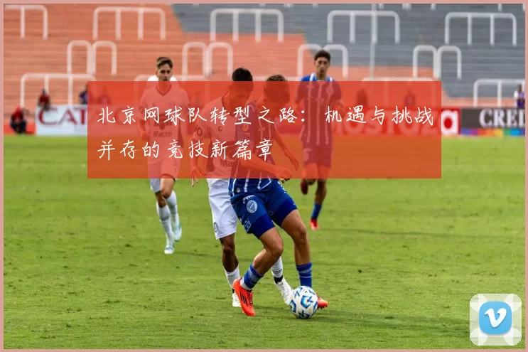 北京网球队转型之路：机遇与挑战并存的竞技新篇章