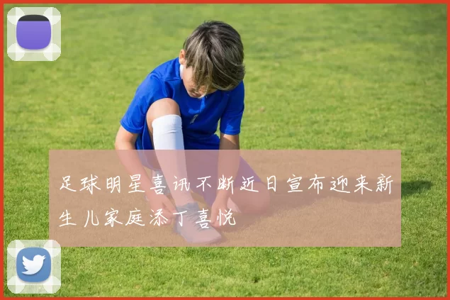 足球明星喜讯不断近日宣布迎来新生儿家庭添丁喜悦