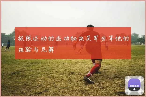 极限运动的成功秘诀吴军分享他的经验与见解