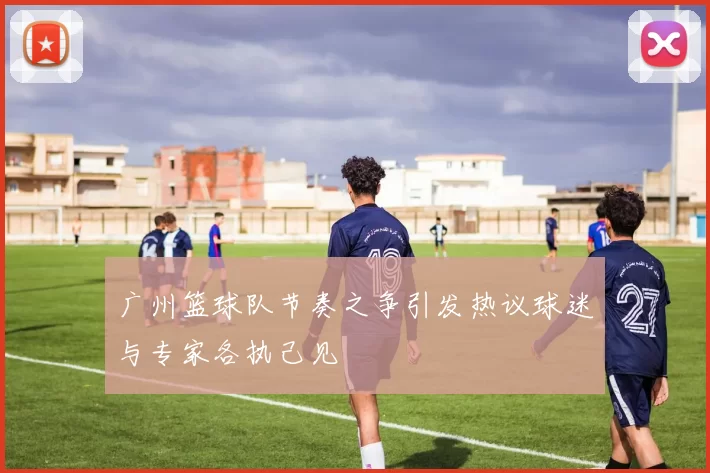 广州篮球队节奏之争引发热议球迷与专家各执己见