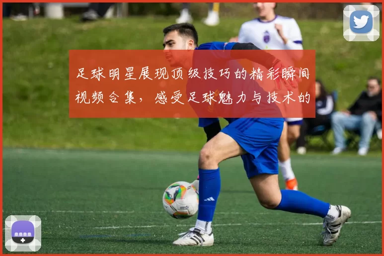 足球明星展现顶级技巧的精彩瞬间视频合集，感受足球魅力与技术的完美结合