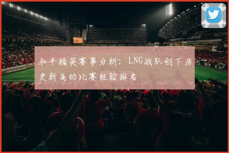 和平精英赛事分析：LNG战队创下历史新高的比赛经验排名