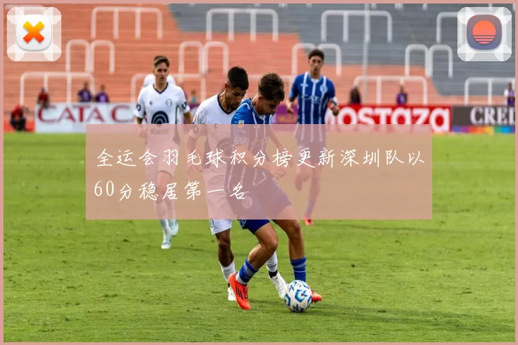 全运会羽毛球积分榜更新深圳队以60分稳居第一名