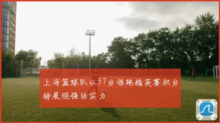 上海篮球队以57分领跑精英赛积分榜展现强劲实力