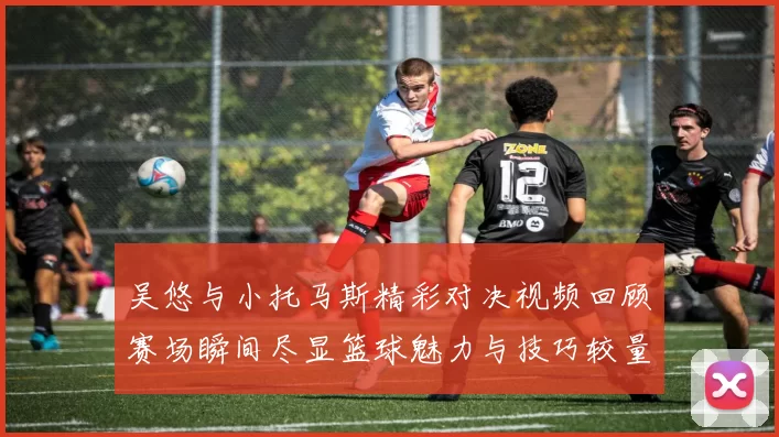 吴悠与小托马斯精彩对决视频回顾赛场瞬间尽显篮球魅力与技巧较量
