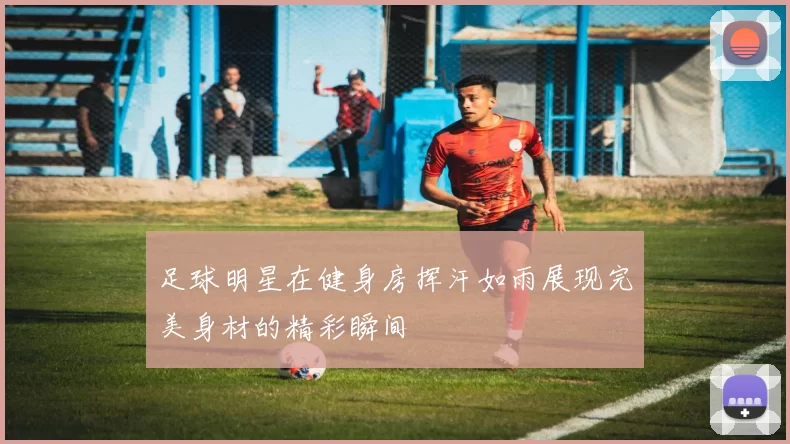 足球明星在健身房挥汗如雨展现完美身材的精彩瞬间