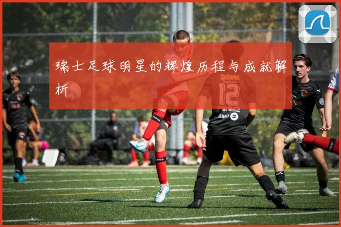 瑞士足球明星的辉煌历程与成就解析