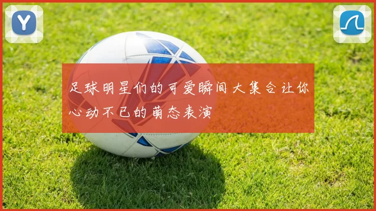 足球明星们的可爱瞬间大集合让你心动不已的萌态表演