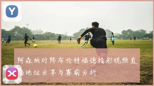 阿森纳对阵布伦特福德精彩视频直播地址分享与赛前分析
