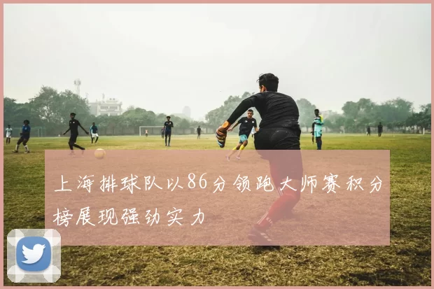 上海排球队以86分领跑大师赛积分榜展现强劲实力