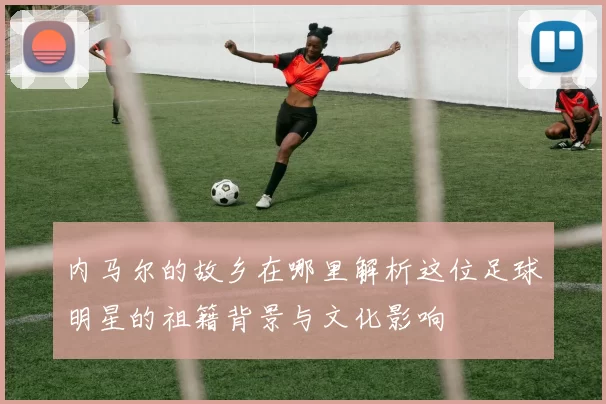 内马尔的故乡在哪里解析这位足球明星的祖籍背景与文化影响