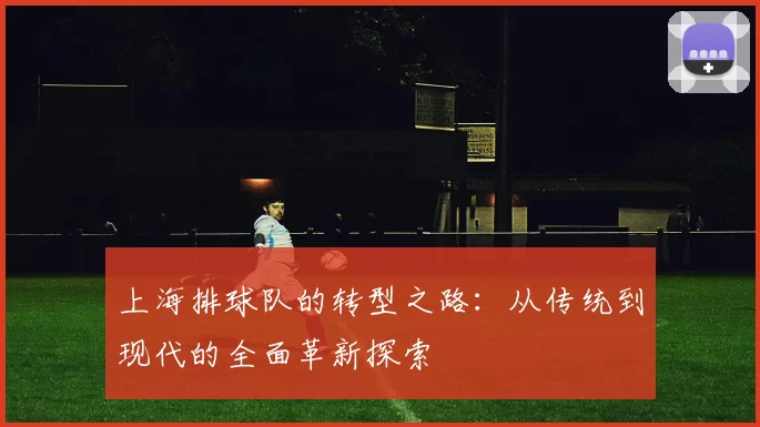 上海排球队的转型之路：从传统到现代的全面革新探索