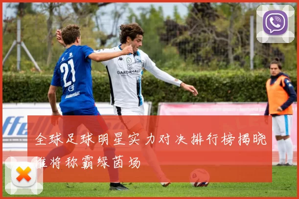 全球足球明星实力对决排行榜揭晓谁将称霸绿茵场
