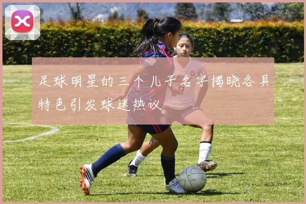 足球明星的三个儿子名字揭晓各具特色引发球迷热议