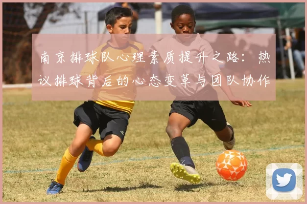 南京排球队心理素质提升之路：热议排球背后的心态变革与团队协作