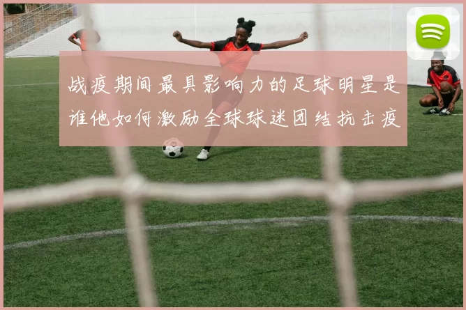战疫期间最具影响力的足球明星是谁他如何激励全球球迷团结抗击疫情