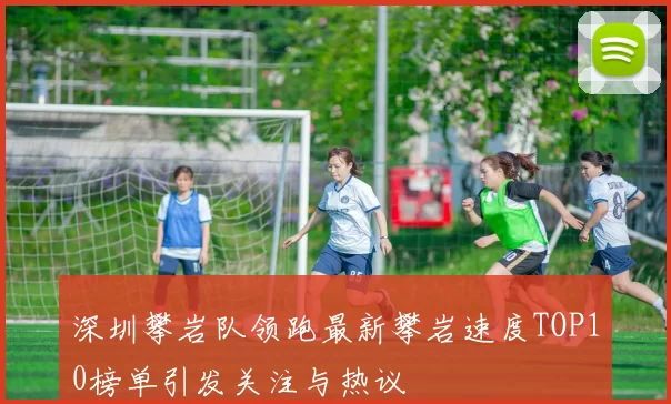 深圳攀岩队领跑最新攀岩速度TOP10榜单引发关注与热议