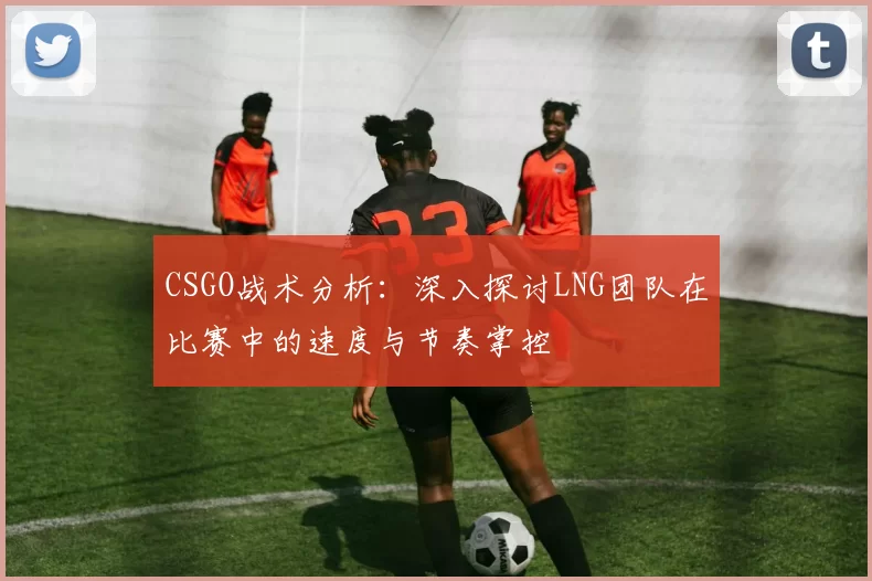 CSGO战术分析：深入探讨LNG团队在比赛中的速度与节奏掌控