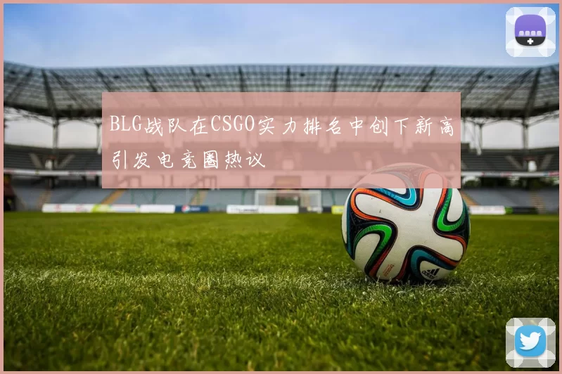 BLG战队在CSGO实力排名中创下新高引发电竞圈热议
