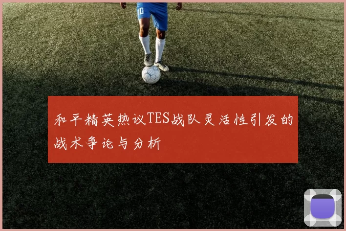 和平精英热议TES战队灵活性引发的战术争论与分析