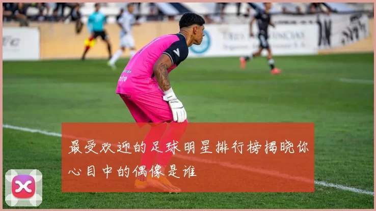 最受欢迎的足球明星排行榜揭晓你心目中的偶像是谁