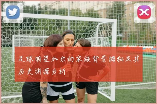 足球明星加尔的家族背景揭秘及其历史渊源分析