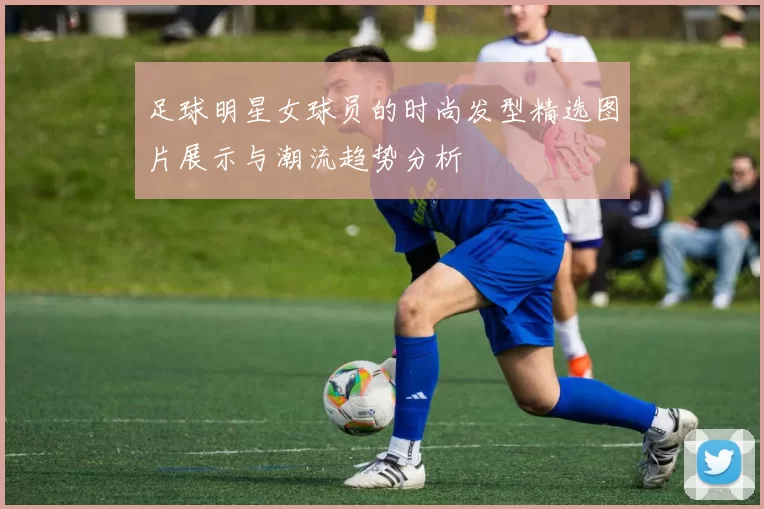 足球明星女球员的时尚发型精选图片展示与潮流趋势分析
