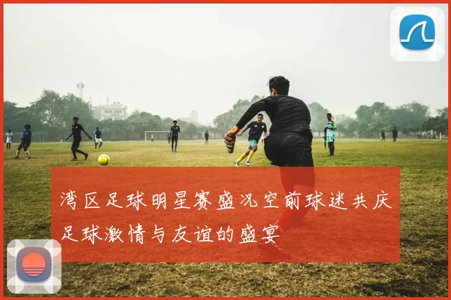 湾区足球明星赛盛况空前球迷共庆足球激情与友谊的盛宴