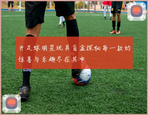 开足球明星玩具盲盒探秘每一款的惊喜与乐趣尽在其中